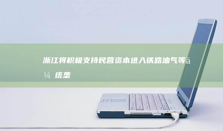 浙江将积极支持民营资本进入铁路、油气等传统垄断领域，此举释放哪些信号？将带来哪些影响？